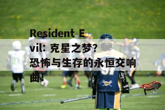 Resident Evil: 克星之梦？恐怖与生存的永恒交响曲！